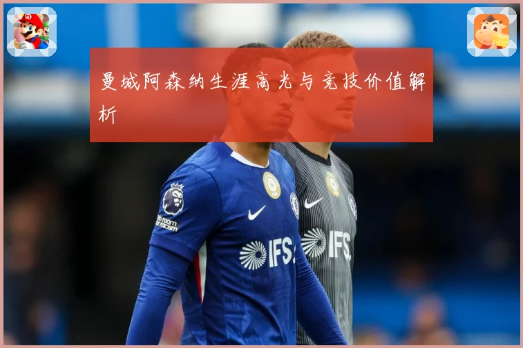 曼城阿森纳生涯高光与竞技价值解析
