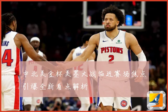 中北美金杯美墨大战临近赛场焦点引爆全新看点解析
