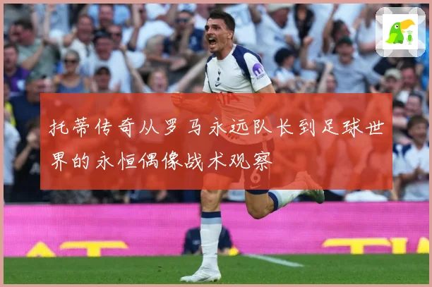 托蒂传奇从罗马永远队长到足球世界的永恒偶像战术观察